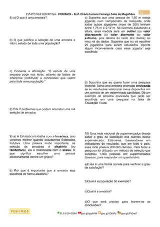 ESTATÍSTICA DESCRITIVA - PODEMOS – Prof. Otávio Luciano Camargo Sales de Magalhães
35.9.9214.0594 goo.gl/pjykRW goo.gl/JD6Vhj goo.gl/PSGwJT
11
8) a) O que é uma amostra?
b) O que justifica a seleção de uma amostra e
não o estudo de toda uma população?
c) Comente a afirmação: “O estudo de uma
amostra pode nos levar, através de testes de
inferência (indutivos) a conclusões que valem
para toda uma população.”
d) Cite 2 problemas que podem acarretar uma má
seleção de amostra.
9) a) A Estatística trabalha com a Incerteza, isso
veremos melhor quando estudarmos Estatística
Indutiva. Uma palavra muito importante, na
seleção de amostras é aleatório (ou
randômico), ela é relacionada com o acaso. O
que significa escolher uma pessoa
aleatoriamente dentre um grupo?
b) Por que é importante que a amostra seja
escolhida de forma aleatória?
c) Suponha que uma pessoa de 1,50 m esteja
jogando num campeonato de basquete onde
todos outros jogadores (mais de 300) tenham
entre 1,73 m e 2,12 m. Se tivermos estudando a
altura, essa medida será um outlier (ou valor
discrepante ou valor aberrante ou valor
extremo, pois destoa do resto dos dados) no
meu rol de dados. Suponha que eu vá escolher
20 jogadores para serem estudados. Aponte
algum inconveniente caso esse jogador seja
escolhido.
d) Suponha que eu queira fazer uma pesquisa
eleitoral. Seria uma amostra chamada enviesada
se eu resolvesse selecionar meus depoentes em
um comício de um determinado candidato. Dê um
exemplo de amostra enviesada que pode ser
escolhida em uma pesquisa na área de
Educação Física.
10) Uma rede nacional de supermercados deseja
saber o grau de satisfação dos clientes desse
supermercado. Estima-se, baseando-se em
indicadores de resultado, que em todo o país,
essa rede possua 200.000 clientes. Para fazer a
pesquisa foi utilizado um método de seleção que
escolheu 1.000 pessoas em supermercados
diversos, para responder um questionário.
a)Essa é uma forma correta para verificar o grau
de satisfação?
b)Qual é a população do exemplo?
c)Qual é a amostra?
d)O que será preciso para tirarem-se as
conclusões?
 