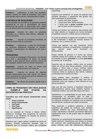 ESTATÍSTICA DESCRITIVA - PODEMOS – Prof. Otávio Luciano Camargo Sales de Magalhães
35.9.9214.0594 goo.gl/pjykRW goo.gl/JD6Vhj goo.gl/PSGwJT
13
Problema: pretende-se, a partir dos resultados
obtidos, realizar um "teste de hipóteses" para tomar
uma decisão sobre qual dos medicamentos é melhor.
CONTROLE DE QUALIDADE
O administrador de uma fábrica de parafusos pretende
assegurar-se de que a percentagem de peças
defeituosas não excede um determinado valor, a partir
do qual determinada encomenda poderia ser rejeitada.
População: conjunto de todos os parafusos
fabricados ou a fabricar pela fábrica, utilizando o
mesmo processo.
Amostra: conjunto de parafusos escolhidos ao
acaso de entre o lote de produzidos.
Problema: pretende-se, a partir da percentagem
de parafusos defeituosos presentes na amostra,
"estimar" a percentagem de defeituosos em toda a
produção.
PEDAGOGIA
Um conjunto de pedagogos desenvolveu uma técnica
nova para a aprendizagem da leitura, na escola
primária, a qual, segundo dizem, encurta o tempo de
aprendizagem relativamente ao método tradicional.
População: conjunto de todos os alunos que
entram para a escola primária, sem saber ler.
Amostra: conjunto de alunos de algumas
escolas selecionadas para este estudo. Os alunos
foram separados em dois grupos para se aplicarem as
duas técnicas em confronto.
Problema: do estudo da amostra, decidir qual a
técnica melhor.
COMO AS PESQUISAS SÃO REALIZADAS
– EXEMPLO DAS ETAPAS DA
ESTATÍSTICA NA PRÁTICA?
Conceitos que você deverá compreender nessa
seção:
 Grupo Controle
 Grupo Experimental
 Pré-Teste
 Pós-Teste
 Significância
Veja um exemplo de Thomas e Nelson (2002):
Queremos investigar dois programas de exercício
conforme a sua eficiência na redução de gordura:
Jogging e Dança aeróbica.
Sabemos que o gasto calórico resultará em perda de
gordura, portanto tentaremos descobrir qual o
programa que irá funcionar melhor sob condições
específicas.
Suponha que tenhamos um grupo de pessoas para
escolher (amostra), e separamos três grupos com
igual quantidade de participantes:
 1 grupo para fazer Jogging.
 1 grupo para fazer Dança aeróbica.
 1 grupo para o grupo controle (grupo que
não vai fazer nenhum programa).
Temos que verificar que nenhuma das pessoas está
em dieta drástica ou engajada em outras atividades
energéticas enquanto o estudo está em andamento.
As aulas de aeróbica e jogging tem duração de 1 hora
e são ministradas 5 vezes por semana durante 10
semanas, com o mesmo instrutor.
Temos que garantir nos dois programas certas
similaridades: ambiente, procedimento, motivação (ou
seja, nenhum grupo será favorecido ou
desfavorecido).
Nossa medida de gordura é a soma das dobras
cutâneas tiradas de 8 partes do corpo. Vamos medir
as pessoas no início (pré-teste) e no final (pós-teste)
do período de 10 semanas.
Suponha que os escores médios para os grupos
sejam de -21mm para Dança aeróbica, -25mm para
Jogging e +9mm para o Grupo Controle. Esses
valores, criados pelo autor do exemplo, representa a
mudança média na espessura das dobras cutâneas
combinadas dos 8 pontos do corpo.
Como analisar estes resultados e verificar a
significância destes valores? (Ou seja, será que é
verdadeiro dizer que Jogging é mais eficiente do que
Dança aeróbica?)
Veja que até aqui fizemos a Estatística Descritiva.
Responderemos apenas esse problema fazendo a
Estatística Indutiva, que será feita daqui para baixo.
Significância é a probabilidade de que esses valores
correspondam ao verdadeiro valor, ou seja, a
possibilidade desse dado ser repetido em outro teste
em idênticas condições com pessoas com as mesmas
características, quaisquer que sejam as pessoas.
Para responder o problema utilizamos a técnica
estatística da análise de variância com medidas
repetidas (ANOVA two way), descobriremos uma
razão F significativa, indicando que existem diferenças
significativas entre os três grupos (aqui foi utilizada a
estatística).
Utilizando um procedimento de testagem subsequente
(teste post-hoc), descobrimos que ambos os grupos
de exercício são significativamente diferentes do
grupo controle, mas não descobrimos diferenças
 