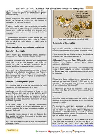 ESTATÍSTICA DESCRITIVA - PODEMOS – Prof. Otávio Luciano Camargo Sales de Magalhães
35.9.9214.0594 goo.gl/pjykRW goo.gl/JD6Vhj goo.gl/PSGwJT
14
significativas entre o grupo de dança aeróbica e
jogging (esses dois grupos são chamados de grupos
experimentais).
Isto só foi possível pelo fato de termos utilizado uma
técnica de Estatística Indutiva (no caso análise de
variância com medidas repetidas).
O estudo conclui que a dança aeróbica e o jogging
são eficientes e aparentemente equivalentes para
causar uma perda de gordura em pessoas com
excesso de peso (como os do exemplo) após 10
semanas.
O procedimento estatístico adotado revela que, não
existe diferença significativa entre -21mm e -25mm, e
isto não pode ser feito apenas no „olho‟ (falta de
cientificidade).
Alguns exemplos de usos de testes estatísticos
Exemplo 1 – Correlação
Vamos medir o grau de associação entre a estatura e
os escores dos saltos em distância sem corrida.
Podemos hipotetizar que pessoas mais altas podem
saltar mais longe. Thomas e Nelson (2002, p.95) nos
mostra um gráfico de dispersão mostrando que faz
sentido a hipótese, mas a relação não é perfeita.
Para medir o grau de associação entre duas variáveis,
utilizando uma estatística chamada de r de Pearson,
que é a correlação simples. No caso a correlação
desse exemplo no livro de Thomas e Nelson mostra
que r está entre 0,4 e 0,6.
Exemplo 2 – Diferença entre grupos
Suponha que você acredita que treinamento de peso
nas pernas aumentará a distância do salto.
Você pega uma sétima série escolar e divide em dois
grupos, fazendo com que um grupo participe por 8
semanas de um programa de treinamento de peso
destinado ao desenvolvimento de força nas pernas,
enquanto os outros estudantes continuam em suas
atividades regulares.
Você quer saber se a variável independente
(treinamento de força versus atividade regular) produz
alguma mudança na variável dependente (escore do
salto em distância).
Em seguida, mede o escore do salto em distância dos
dois grupos, no final de 8 semanas, e compara suas
performances médias.
Aqui uma técnica estatística que pode ser utilizada é o
teste t de Student.
Fonte: alea.ine.pt. Acesso em abril/2005
Comentários e Observações
1
Hoje em dia a Internet e os softwares matemáticos e
estatísticos contribuem muito para a análise de dados.
Existe enorme disponibilidade de dados já coletados e
softwares para tratamentos estatísticos.
O Microsoft Excel ou o Open Office Calc, o último
software livre (freeware) servem para realizar
operações estatísticas.
Há ainda programas específicos, com interface mais
amigável, como o SPSS, em formato similar ao Excel,
ou ainda o SAS, que faz estatísticas através de linhas
de comando.
2
É importante tomar cuidado com a pergunta a ser
realizada na pesquisa. Freund (2006) nos dá um
exemplo: “Você acha que esse programa esbanjador
do governo deve ser continuado?”.
A adjetivação já induz as perguntas para que a
resposta seja não. O resultado provavelmente não
será honesto.
3
Pesquisas feitas em questionários na Internet ou por
telefones dificilmente são precisas, tendo em visto que
o público é restrito.
Por exemplo, se você fizer a pesquisa por telefone
fixo, estarão excluídas da pesquisa aquelas pessoas
que não ficam em casa durante o horário da pesquisa
(geralmente no período da tarde). Ou ainda, pesquisas
num site específico de política não atenderá o público
que não acessa esse tipo de site.
(Sobre isso, atualmente é comum essa explicação.
Veja dois links acessados 11 de abril de 2020, 15
anos depois do texto aqui ser elaborado:
https://tvefamosos.uol.com.br/noticias/redacao/2020
 