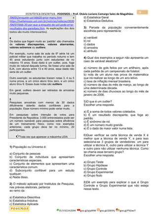 ESTATÍSTICA DESCRITIVA - PODEMOS – Prof. Otávio Luciano Camargo Sales de Magalhães
35.9.9214.0594 goo.gl/pjykRW goo.gl/JD6Vhj goo.gl/PSGwJT
15
/04/01/enquete-uol-bbb20-prior-manu.htm e
https://tvefamosos.uol.com.br/noticias/redacao/2020
/04/07/bbb-20-por-que-a-enquete-do-uol-pode-errar-
resultados-dos-paredoes.htm. As explicações dos dois
textos são muito interessantes).
4
Os dados que fogem muito ao „padrão‟ são chamados
de valores discrepantes, valores aberrantes,
valores extremos ou outliers.
Por exemplo, numa sala de aula de 6ª série há um
policial militar que trabalha no período noturno e tem
45 anos estudando junto com estudantes de no
máximo 15 anos. Esse dado é um outlier, pois, foge
muito do natural daquela turma. Se fosse uma sala de
EJA, com alunos entre 13 e 40 anos, essa idade não
seria de um outlier.
Outro exemplo: os estudantes tiraram notas 3, 4 ou 5
numa prova, e um único aluno tirou zero, e um único
aluno tirou 9. Essas duas notas são outliers.
Em geral, outliers devem ser retirados de amostras
muito pequenas.
5
Pesquisas amostrais com menos de 30 dados
dificilmente obterão dados confiáveis para a
população. Esse número mínimo pode variar muito.
Em pesquisas sobre intenção de votos para
Presidente da República, 3.000 entrevistados pode ser
um número razoável; para pesquisas sobre eficiência
de um treinamento físico, como nos exemplos
anteriores, cada grupo deve ter no mínimo, 20
participantes.
Toda vez que aparecer a mãozinha LEIA
1) População ou Universo é:
a) Conjunto de pessoas
b) Conjunto de indivíduos que apresentam
características especiais.
c) Conjunto de elementos que apresentam uma
característica comum.
d) Subconjunto confiável para um estudo
qualquer.
e) Nada disso.
2) O método aplicado por Institutos de Pesquisa,
nas prévias eleitorais, pertence
ao ramo da:
a) Estatística Descritiva
b) Estatística Indutiva
c) Estatística Aplicada
d) Estatística Geral
e) Estatística Dedutiva.
3) Parcela da população convenientemente
escolhida para representá-la:
a) variável
b) rol
c) dados
d) amostra
e) atributo
4) Qual dos exemplos a seguir não apresenta um
caso de variável aleatória?
a) número de gols feitos por um artilheiro, após
cada partida de um campeonato de futebol.
b) nota de um aluno nas prova de matemática
que irá realizar ao longo de um ano letivo.
c) taxa de inflação mensal brasileira.
d) número de dias do mês de março, ao longo de
uma determinada década.
e) número de dias chuvosos ao longo do mês de
janeiro de 2006.
5)O que é um outlier?
Escolher uma resposta.
a) É a soma de todos valores coletados.
b) É um resultado discrepante, que foge ao
padrão.
c) É sinônimo de rol.
d) É um número muito grande.
e) É o dado de maior valor numa lista.
6)Quer verificar se certa técnica de venda X é
melhor que a técnica de venda Y, e para isso
seleciona-se 3 grupos de vendedores: um para
utilizar a técnica X, outro para utilizar a técnica Y
e outro para não utilizar nenhuma técnica. Como
se chama esse terceiro grupo?
Escolher uma resposta.
a) Grupo Teste
b) Grupo Hipótese
c) Grupo Controle
d) Grupo Experimental
e) Grupo Nulo
8)Dê um exemplo para explicar o que é Grupo
Controle e Grupo Experimental que não esteja
nesse texto.
 