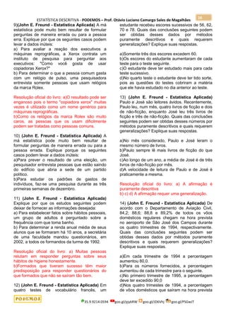 ESTATÍSTICA DESCRITIVA - PODEMOS – Prof. Otávio Luciano Camargo Sales de Magalhães
35.9.9214.0594 goo.gl/pjykRW goo.gl/JD6Vhj goo.gl/PSGwJT
16
9)(John E. Freund - Estatística Aplicada) A má
estatística pode muito bem resultar de formular
perguntas de maneira errada ou para a pessoa
erra. Explique por que os seguintes casos podem
levar a dados inúteis:
a) Para avaliar a reação dos executivos a
máquinas reprográficas, a Xerox contrata um
instituto de pesquisa para perguntar aos
executivos: "Como você gosta de usar
copiadoras Xerox?"
b) Para determinar o que a pessoa comum gasta
com um relógio de pulso, uma pesquisadora
entrevista somente pessoas que usam relógios
da marca Rolex.
Resolução oficial do livro: a)O resultado pode ser
enganoso pois o termo "copiadora xerox" muitas
vezes é utilizado como um nome genérico para
máquinas reprográficas.
b)Como os relógios da marca Rolex são muito
caros, as pessoas que os usam dificilmente
podem ser tratadas como pessoas comuns.
10) (John E. Freund - Estatística Aplicada) A
má estatística pode muito bem resultar de
formular perguntas de maneira errada ou para a
pessoa errada. Explique porque os seguintes
casos podem levar a dados inúteis:
a)Para prever o resultado de uma eleição, um
pesquisador entrevista pessoas que estão saindo
do edifício que abria a sede de um partido
político.
b)Para estudar os padrões de gastos de
indivíduos, faz-se uma pesquisa durante as três
primeiras semanas de dezembro.
11) (John E. Freund - Estatística Aplicada)
Explique por que os estudos seguintes podem
deixar de fornecer as informações desejada:
a) Para estabelecer fatos sobre hábitos pessoais,
um grupo de adultos é perguntado sobre a
frequência com que toma banho.
b) Para determinar a renda anual média de seus
alunos que se formaram há 10 anos, a secretária
de uma faculdade mandou questionários, em
2002, a todos os formandos da turma de 1992.
Resolução oficial do livro: a) Muitas pessoas
relutam em responder perguntas sobre seus
hábitos de higiene honestamente.
b)Formados que tiveram sucesso têm maior
predisposição para responder questionários do
que formados que não se saíram tão bem.
12) (John E. Freund - Estatística Aplicada) Em
quatro testes de vocabulário francês, um
estudante recebeu escores sucessivos de 56, 62,
70 e 78. Quais das conclusões seguintes podem
ser obtidas desses dados por métodos
puramente descritivos e quais requerem
generalizações? Explique suas respostas.
a)Somente três dos escores excedem 60.
b)Os escores do estudante aumentaram de cada
teste para o teste seguinte.
c)O estudante deve ter estudado mais para cada
teste sucessivo.
d)No quarto teste o estudante deve ter tido sorte,
pois as questões do testes cobriram a matéria
que ele havia estudado no dia anterior ao teste.
13) (John E. Freund - Estatística Aplicada)
Paulo e José são leitores ávidos. Recentemente,
Paulo leu, num mês, quatro livros de ficção e dois
de não-ficção, enquanto José leu três livros de
ficção e três de não-ficção. Quais das conclusões
seguintes podem ser obtidas desses números por
métodos puramente descritivos e quais requerem
generalizações? Explique suas respostas.
a)No mês considerado, Paulo e José leram o
mesmo número de livros.
b)Paulo sempre lê mais livros de ficção do que
José.
c)Ao longo de um ano, a média de José é de três
livros de não-ficção por mês.
d)A velocidade de leitura de Paulo e de José é
praticamente a mesma.
Resolução oficial do livro: a) A afirmação é
puramente descritiva
b) c) d) A afirmação requer uma generalização.
14) (John E. Freund - Estatística Aplicada) De
acordo com o Departamento de Aviação Civil,
84,2; 88,6; 88,8 e 89,2% de todos os vôos
domésticos regulares chegam na hora prevista
no aeroporto de São José dos Campos durante
os quatro trimestres de 1994, respectivamente.
Quais das conclusões seguintes podem ser
obtidas desses dados por métodos puramente
descritivos e quais requerem generalizações?
Explique suas respostas.
a)Em cada trimestre de 1994 a percentagem
aumentou 80,0.
b)Para os números fornecidos, a percentagem
aumentou de cada trimestre para o seguinte.
c)No primeiro trimestre de 1995, a percentagem
deve ter excedido 90,0
d)Nos quatro trimestes de 1994, a percentagem
de vôos domésticos que saíram na hora prevista
 