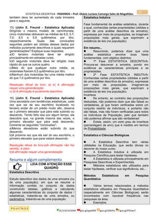ESTATÍSTICA DESCRITIVA - PODEMOS – Prof. Otávio Luciano Camargo Sales de Magalhães
35.9.9214.0594 goo.gl/pjykRW goo.gl/JD6Vhj goo.gl/PSGwJT
17
também deve ter aumentado de cada trimestre
para o seguinte.
15) (John E. Freund - Estatística Aplicada)
Dirigindo o mesmo modelo de caminhonete,
cinco motoristas obtiveram as médias de 6,5; 5,7;
7,0; 6,5 e 5,8 quilômetros por litro,
respectivamente. Quais das conclusões
seguintes podem ser obtidas desses dados por
métodos puramente descritivos e quais requerem
generalizações? Explique suas respostas.
a)O terceiro motorista deve ter dirigido
principalmente em estradas rurais.
b)O segundo motorista deve ter dirigido mais
rápido do que os outros quatro.
c)Mais do que qualquer outra média, os
motoristas fizeram 6,5 quilômetros por litro.
d)Nenhum dos motoristas fez uma média melhor
do que 7,0 quilômetros por litro.
Resolução oficial do livro: a) b) A afirmação
requer uma generalização
c) d) A afirmação é puramente descritiva
16) (John E. Freund - Estatística Aplicada)
Uma secretária com tendências estatísticas, cada
vez que sai de seu escritório localizado no
terceiro andar de um prédio muito alto, observa
se o primeiro elevador que pára está subindo ou
descendo. Tendo feito isso por algum tempo, ela
descobre que, na grande maioria das vezes, o
primeiro elevador que pára está descendo.
Comente as seguintes "conclusões";
a)Menos elevadores estão subindo do que
descendo.
b)A próxima vez que ela sair do seu escritório, o
primeiro elevador que parar estará descendo
Resolução oficial do livro:a)A afirmação não faz
sentido, é claro
b)A afirmação requer uma generalização
Resumo e algum complemento
LEIA COM ATENÇÃO ESSE
QUADRO
Estatística Descritiva
Estudo descritivo dos dados de uma amostra (ou
de uma população), em que se resume a
informação contida no conjunto de dados
construindo tabelas, gráficos e calculando
algumas características do conjunto de dados /
estatísticas, tratando-se de uma amostra, ou
parâmetros, tratando-se de uma população.
Estatística Indutiva
Fase fundamental da análise estatística, durante
a qual, conhecidas certas propriedades (obtidas a
partir de uma análise descritiva da amostra),
expressas por meio de proposições, se imaginam
proposições mais gerais, que exprimam a
existência de leis (na população).
Em resumo...
 Resumindo, podemos dizer que uma
análise estatística envolve duas fases
fundamentais, com objetivo distintos:
 1ª Fase ESTATÍSTICA DESCRITIVA:
Procura-se descrever a amostra, pondo em
evidência as características principais e as
propriedades.
 2ª Fase ESTATÍSTICA INDUTIVA:
Conhecidas certas propriedades (obtidas a partir
de uma análise descritiva da amostra), expressas
por meio de proposições, imaginam-se
proposições mais gerais, que exprimam a
existência de leis (na população).
Incerteza
 No entanto, ao contrário das proposições
deduzidas, não podemos dizer que são falsas ou
verdadeiras, já que foram verificadas sobre um
conjunto restrito de indivíduos, e portanto não
são falsas, mas não foram verificadas para todos
os indivíduos da População, pelo que também
não podemos afirmar que são verdadeiras!
 Existe, assim, um certo grau de incerteza
(percentagem de erro) que é medido em termos
de Probabilidade.
Estatística e Ciências Biológicas
 A Estatística Descritiva tem várias
utilidades na Educação, que serão óbvias no
decorrer do nosso curso.
 A Estatística Indutiva é utilizada em
Pesquisa Científica para testar hipóteses.
 A Estatística é utilizada principalmente em
Pesquisas Descritivas e Experimentais.
 Métodos estatísticos são utilizados para
testar hipóteses, verificar sua significância, etc...
Métodos Estatísticos em Pesquisa
Quantitativa
 Vários termos relacionados a métodos
estatísticos utilizados em Pesquisa Quantitativa
(especialmente em Ciências Biológicas) serão
encontrados com razoável freqüência nas
pesquisas da área.
 Exemplos:
 
