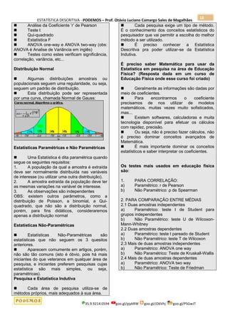 ESTATÍSTICA DESCRITIVA - PODEMOS – Prof. Otávio Luciano Camargo Sales de Magalhães
35.9.9214.0594 goo.gl/pjykRW goo.gl/JD6Vhj goo.gl/PSGwJT
18
 Análise da Coeficiente „r‟ de Pearson
 Teste t
 Qui-quadrado
 Estatística F
 ANOVA one-way e ANOVA two-way (obs:
ANOVA é Analise de Variância em inglês)
 Testes como estes verificam significância,
correlação, variância, etc...
Distribuição Normal
 Algumas distribuições amostrais ou
populacionais seguem uma regularidade, ou seja,
seguem um padrão de distribuição.
 Esta distribuição pode ser representada
por uma curva, chamada Normal de Gauss:
Estatísticas Paramétricas e Não Paramétricas
 Uma Estatística é dita paramétrica quando
segue os seguintes requisitos:
1. A população da qual a amostra é extraída
deve ser normalmente distribuída nas variáveis
de interesse (ou utilizar uma outra distribuição).
2. A amostra extraída da população deve ter
as mesmas variações na variável de interesse.
3. As observações são independentes
OBS: existem outros parâmetros, como a
distribuição de Poisson, a binomial, a Qui-
quadrado, que não são a distribuição normal,
porém, para fins didáticos, consideraremos
apenas a distribuição normal
Estatísticas Não-Paramétricas
 Estatísticas Não-Paramétricas são
estatísticas que não seguem os 3 quesitos
anteriores.
 Aparecem comumente em artigos, porém,
não são tão comuns (isto é óbvio, pois há mais
iniciantes do que veteranos em qualquer área de
pesquisa, e iniciantes preferem pesquisas cujas
estatística são mais simples, ou seja,
paramétricas).
Pesquisa e Estatística Indutiva
 Cada área de pesquisa utiliza-se de
métodos próprios, mais adequados à sua área.
 Cada pesquisa exige um tipo de método.
É o conhecimento dos conceitos estatísticos do
pesquisador que vai permitir a escolha do melhor
método a ser utilizado.
 É preciso conhecer a Estatística
Descritiva pra poder utilizar-se da Estatística
Indutiva.
É preciso saber Matemática para usar da
Estatística em pesquisa na área de Educação
Física? (Resposta dada em um curso de
Educação Física onde esse curso foi criado)
 Geralmente as informações são dadas por
meio de coeficientes.
 Para encontrarmos o coeficiente
precisamos de nos utilizar de modelos
matemáticos, muitas vezes muito sofisticados,
mas...
 Existem softwares, calculadoras e muita
tecnologia disponível para efetuar os cálculos
com rapidez, precisão.
 Ou seja, não é preciso fazer cálculos, não
é preciso dominar conceitos avançados de
Matemática.
 É mais importante dominar os conceitos
estatísticos e saber interpretar os coeficientes.
Os testes mais usados em educação física
são:
1. PARA CORRELAÇÃO:
a) Paramétrico: r de Pearson
b) Não Paramétrico: ρ de Spearman
2. PARA COMPARAÇÃO ENTRE MÉDIAS
2.1 Duas amostras independentes
a) Paramétrico: teste t de Student para
grupos independentes
b) Não Paramétrico: teste U de Wilcoxon-
Mann-Whitney
2.2 Duas amostras dependentes
a) Paramétrico: teste t pareado de Student
b) Não Paramétrico: teste T de Wilcoxon
2.3 Mais de duas amostras independentes
a) Paramétrico: ANOVA one way
b) Não Paramétrico: Teste de Kruskall-Wallis
2.4 Mais de duas amostras dependentes
a) Paramétrico: ANOVA two way
b) Não Paramétrico: Teste de Friedman
 