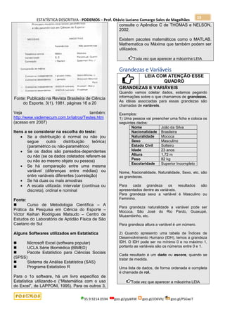 ESTATÍSTICA DESCRITIVA - PODEMOS – Prof. Otávio Luciano Camargo Sales de Magalhães
35.9.9214.0594 goo.gl/pjykRW goo.gl/JD6Vhj goo.gl/PSGwJT
19
Fonte: Publicado na Revista Brasileira de Ciência
do Esporte, 3(1), 1981, páginas 16 a 20
Veja também:
http://www.vademecum.com.br/iatros/Testes.htm
(acesso em 2007)
Itens a se considerar na escolha do teste:
 Se a distribuição é normal ou não (ou
segue outra distribuição teórica)
(paramétrico ou não-paramétrico)
 Se os dados são pareados-dependentes
ou não (se os dados coletados referem-se
ou não ao mesmo objeto ou pessoa)
 Se há comparação entre uma mesma
variável (diferenças entre médias) ou
entre variáveis diferentes (correlação)
 Se há duas ou mais amostras
 A escala utilizada: intervalar (contínua ou
discreta), ordinal e nominal
Fonte:
 Curso de Metodologia Científica – A
Prática da Pesquisa em Ciência do Esporte –
Victor Keihan Rodrigues Matsudo – Centro de
Estudos do Laboratório de Aptidão Física de São
Caetano do Sul
Alguns Softwares utilizados em Estatística
 Microsoft Excel (software popular)
 UCLA Série Biomédica (BIMED)
 Pacote Estatístico para Ciências Sociais
(SPSS)
 Sistema de Análise Estatística (SAS)
 Programa Estatístico R
Para o 1o software, há um livro específico de
Estatística utilizando-o (“Matemática com o uso
do Excel”, de LAPPONI, 1995). Para os outros 3,
consulte o Apêndice C de THOMAS e NELSON,
2002.
Existem pacotes matemáticos como o MATLAB.
Mathematica ou Máxima que também podem ser
utilizados.
Toda vez que aparecer a mãozinha LEIA
Grandezas e Variáveis
LEIA COM ATENÇÃO ESSE
QUADRO
GRANDEZAS E VARIÁVEIS
Quando vamos coletar dados, estamos pegando
informações sobre o que chamamos de grandezas.
As idéias associadas para essas grandezas são
chamadas de variáveis.
Exemplos:
1) Uma pessoa vai preencher uma ficha e coloca os
seguintes dados:
Nome João da Silva
Nacionalidade Brasileira
Naturalidade Mococa
Sexo Masculino
Estado Civil Solteiro
Idade 23 anos
Altura 1,72 m
Peso 82 kg
Escolaridade Superior Incompleto
Nome, Nacionalidade, Naturalidade, Sexo, etc, são
as grandezas.
Para cada grandeza os resultados são
apresentados dentre as variáveis.
Para grandeza sexo a variável é Masculino ou
Feminino.
Para grandeza naturalidade a variável pode ser
Mococa, São José do Rio Pardo, Guaxupé,
Muzambinho, etc.
Para grandeza altura a variável é um número.
2) Quando apresento uma tabela de Índices de
Desenvolvimento Humano (IDH), temos a grandeza
IDH. O IDH pode ser no mínimo 0 e no máximo 1,
portanto as variáveis são os números entre 0 e 1.
Cada resultado é um dado ou escore, quando se
tratar de medida.
Uma lista de dados, de forma ordenada e completa
é chamada de rol.
Toda vez que aparecer a mãozinha LEIA
 