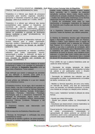 ESTATÍSTICA DESCRITIVA - PODEMOS – Prof. Otávio Luciano Camargo Sales de Magalhães
35.9.9214.0594 goo.gl/pjykRW goo.gl/JD6Vhj goo.gl/PSGwJT
2
(TRIOLA, 1990 apud BERGAMASCHI, 2005)
“Estatística é a Ciência que dispõe de processos
apropriados para recolher, organizar, classificar,
apresentar e interpretar conjuntos de dados e tomar
decisões.” (alea.ine.pt, acesso em 7.4.2005, 19h33)
“Estatística é a ciência que utiliza-se das teorias
probabilísticas para explicar a frequência da
ocorrência de eventos, tanto em estudos
observacionais quanto em experimentos, servindo
para modelar a aleatoriedade e a incerteza de forma a
estimar ou possibilitar a previsão de fenômenos
futuros, conforme o caso” (pt.wikipedia.org, em
8.2.2014, 21h37)
“A estatística é a parte da Matemática Aplicada que
fornece métodos para a coleta, organização,
descrição, análise e interpretação de dados e para a
utilização dos mesmos na tomada de decisões.”
(CRESPO, 1999)
“A Estatística compreende os métodos científicos
utilizados para coleta, organização, resumo,
apresentação e análise, ou descrição, de dados de
observação. Também abrange métodos utilizados
para tomadas de decisões sob condições de
incerteza.” (GUIMARÃES, ?)
É comum encontrarmos em livros didáticos do ensino
fundamental e médio e em apostilas de graduação e
sites a definição de Estatística Descritiva como se
fosse toda a Estatística. Tome cuidado!
Toda definição que excluir a realização de previsões
de sua definição é incorreta. Essa parte é a
Estatística Indutiva ou Inferência Estatística
A parte grifada nas definições é a que tem relação
com a Estatística Indutiva.
A Estatística Indutiva, via de regra, não é estudada no
Ensino Médio, mas ela é fundamental para pesquisas,
sendo fundamental nos cursos de Ciências Biológicas
(Educação Física, Medicina, Nutrição, Enfermagem,
Fisioterapia, Farmácia, Veterinária, Psicologia,
Odontologia), pois é o mecanismo fundamental de
validação de informações. Alguns outros cursos
também usam da estatística indutiva: Administração,
Economia, Ciências Contábeis, Pedagogia e até
mesmo História.
A Estatística Indutiva está relacionada com
Probabilidade.
Entre os assuntos da Estatística Descritiva está:
- Técnicas de Amostragem e verificação dos erros
probabilísticos nessas.
- Confecção de tabelas e gráficos, de várias espécies.
- Adoção de medidas estatísticas: medidas de posição
(média, moda, mediana, máximo, mínimo, quartis,
decis, percentis, etc ), medidas de dispersão
(amplitude, variância, desvio médio, desvio padrão,
coeficiente de variação, amplitude interquartílica, etc.)
- Análise das distribuições estatísticas (curva Normal,
distribuição binomial, distribuição de Poisson)
- Estudo de correlações entre duas ou mais
distribuições e modelagem matemática do diagrama
de dispersão para funções pela técnica da regressão
matemática.
Já a Estatística Inferencial estuda, entre outros
assuntos Testes de Hipótese, que validam pesquisas.
A História da Estatística Indutiva está intimamente
ligada à Biometrika, fundada em 1901 por Pearson,
Weldon e Galton, cujos objetivos eram a criação de
modelos matemáticos para a pesquisa em Biologia.
Karl Pearson foi o primeiro a usar o termo desvio
padrão e que criou o coeficiente de correlação, além
de inúmeras contribuições para a Bioestatística e para
a Estatística em geral. Fischer foi o maior dos
estatísticos de todos os tempos, seus trabalhos foram
extensos, e muitos deles foram criados para servir às
pesquisas em Genética, influenciando toda a metade
do século XX nas pesquisas na área de Bioestatística.
Freun (2006) diz que a palavra Estatística pode ser
usada de várias maneiras:
- Denotação de simples tabulação de dados
numéricos, como em relatórios de transações na bolsa
de valores e em publicações como o Anuário
Estatístico do IBGE e no Almanaque Mundial.
- Denotação da totalidade dos métodos que são
empregados na coleta, no processamento e na análise
de dados, numéricos ou não.
- Medida ou fórmula específica, tal como uma média,
um intervalo de valores, uma taxa de crescimento
como, por exemplo, um indicador econômico, ou ainda
uma medida de correção (ou relação) entre variáveis.
Para o autor, “estatístico” também é utilizado de várias
formas:
- Aquele que coleta informação.
- Aquele que prepara análise ou interpretação de
dados.
- Estudiosos que desenvolvem a teoria matemática na
qual se fundamenta todo esse assunto.
Freund ainda diz :”tudo que tratar, por pouco que seja,
de coleta, processamento, interpretação e
apresentação de dados pertence ao domínio da
Estatística, assim como o planejamento detalhado que
precede todas essas atividades”. (p.15)
 