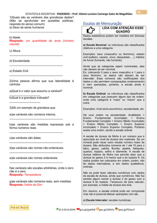 ESTATÍSTICA DESCRITIVA - PODEMOS – Prof. Otávio Luciano Camargo Sales de Magalhães
35.9.9214.0594 goo.gl/pjykRW goo.gl/JD6Vhj goo.gl/PSGwJT
20
1)Quais são as variáveis das grandezas dadas?
(Não se aprofundar em questões políticas,
resposta do senso comum)
a) Sexo de seres humanos
_________________________________
b) Idade
Resposta: um quantidade de anos (número
natural)
c) Altura
_________________________________
d) Escolaridade
_________________________________
e) Estado Civil
_________________________________
2)Uma pessoa afirma que sua lateralidade é
canhota.
a)Qual é o valor que assumiu a variável?
___________________
b)Qual é a grandeza indicada?
___________________
3)Dê um exemplo de grandeza que:
a)as variáveis são números inteiros.
_________________________________
b)as variáveis são medidas expressas sob a
forma números reais
_________________________________
c)as variáveis são datas
_________________________________
d)as variáveis são nomes não-ordenáveis.
_________________________________
e)as variáveis são nomes ordenáveis
_________________________________
f)as variáveis são escalas arbitrárias, onde o zero
não é o zero
Resposta: Temperatura
g)as variáveis são números reais, sem medidas
Resposta: Índice de Gini
Escalas de Mensuração
LEIA COM ATENÇÃO ESSE
QUADRO
Dados estatísticos podem ser medidos em diversas
escalas.
a) Escala Nominal: os indivíduos são classificados
relativos a uma categoria.
Exemplos: sexo (masculino ou feminino), estado
civil (solteiro, casado, viúvo, desquitado, ...), hábitos
de fumar (fumante, não fumante).
Ainda que as categorias sejam numeradas, elas
não deixam de ser nominal.
Ex: colocando 0 para o sexo masculino e 1 para o
sexo feminino, os dados não deixam de ser
intervalar. Esse números são codificações dos
dados e não permitem comparações (ordenamento)
e nem operações, portanto, a escala ainda é
nominal.
b) Escala Ordinal: os indivíduos são classificados
em categorias que possuem algum tipo de ordem,
onde uma categoria é „maior‟ ou „menor‟ que a
outra.
Exemplos: nível sócio-econômico, escolaridade, etc.
Há uma ordem na escolaridade: Analfabeto >
Ensino Fundamental Incompleto > Ensino
Fundamental Completo > Ensino Médio Incompleto
> Ensino Médio Completo > Ensino Superior
Incompleto > Ensino Superior Completo. Portanto
existe uma ordem, sendo a escala ordinal.
A escala de dureza de Mohs é um número que é
associado ao nível de dureza dos materiais. Se um
mineral pode riscar outro recebe número maior de
duzera. São atribuídos números de 1 até 10 para o
talco, gesso, calcita, fluorita, apatita, feldspato,
quartzo, topázio, safira e diamente. A escala de
dureza relativa de Mohs nos permite dizer que a
dureza do gesso 2 é menor que a do topázio 8. Os
dados podem ser colocados em ordem, porém, não
ão dados intervalares, e sim dados qualitativos,
ordinais.
Não se pode fazer cálculos numéricos com dados
da escala de dureza, ainda que numéricos. Não faz
sentido algum somar a dureza 2 do gesso com a
dureza 8 do topázio. Tampouco dá para calcular,
por exemplo, a média de dureza dos dois.
Em resumo, a escala ordinal pode ser comparada
mas não é possível efetuar operações com ela.
c) Escala Intervalar: escalas numéricas.
 