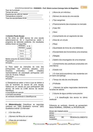 ESTATÍSTICA DESCRITIVA - PODEMOS – Prof. Otávio Luciano Camargo Sales de Magalhães
35.9.9214.0594 goo.gl/pjykRW goo.gl/JD6Vhj goo.gl/PSGwJT
22
Teor de humidade ____________________
Tempo de sono ____________________
Esperança de vida ao nascer _______________
Temperatura corporal ____________________
Taxa de escolaridade bruta _________________
3)(Centro Paula Souza)
a) De entre os 3000 alunos de uma escola
selecionaram-se 30 e inquiriram-se sobre o
programa de televisão preferido. Os resultados
obtidos foram os seguintes:
Neste conjunto de dados indique:
População: ______________________________
Amostra:________________________________
b) Para saber as intenções de voto dos
portugueses nas próximas eleições, uma
empresa entrevistou 2.000 cidadãos
representativos da população portuguesa com
mais de 18 anos. Indique:
População: ______________________________
Amostra:________________________________
c) Desejando-se saber a hora a que se deitam e
que se levantam os alunos de uma escola,
realizou-se um estudo em que participaram 250
alunos, de entre os 2.580 alunos da escola.
Identifique:
a população em estudo ____________________
a amostra escolhida _______________________
as variáveis estatísticas e classifique-as.
_______________________________________
_______________________________________
4) (Matemátiquês) Classifique as seguintes
variáveis em: (QN) Qualitativa nominal, (QO)
Qualitativa ordinal (I) Intervalar
( ) Cor dos olhos
( ) Número de filhos de um casal
( ) Peso de um indivíduo
( ) Altura de um indivíduo
( ) Número de alunos de uma escola
( ) Tipo sangüíneo
( ) Posicionamento das empresas no mercado
( ) Fator RH
( ) Sexo
( ) Comprimento de um segmento de reta
( ) Área de um círculo
( ) Raça
( ) Quantidade de livros de uma biblioteca
( ) Escolaridade dos funcionários uma empresa
( ) Religião
( ) Salário dos empregados de uma empresa
( ) Comprimento dos parafusos produzidos em
uma fábrica
( ) Estado civil
( ) O nível sócio-econômico dos residentes em
um bairro de Ipatinga
( ) Tempo de vida de uma lâmpada
( ) Profissão
( ) Número de ações negociadas diariamente
na bolsa de valores
( ) Volume de água contida numa piscina
( ) A classificação dos alunos no último
vestibular
5)Associe as variáveis, dizendo se apresentam
dados NOMINAL, ORDINAL ou INTERVALAR.
PESO DE PARAFUSOS __________________
PESO __________________
SEXO __________________
ÍNDICE DE DESENVOLVIMENTO
HUMANO__________________
 