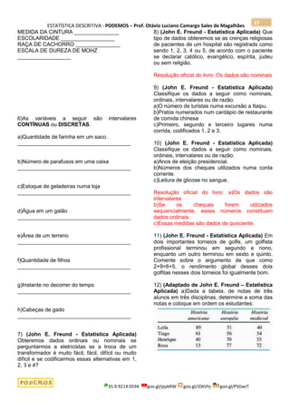 ESTATÍSTICA DESCRITIVA - PODEMOS – Prof. Otávio Luciano Camargo Sales de Magalhães
35.9.9214.0594 goo.gl/pjykRW goo.gl/JD6Vhj goo.gl/PSGwJT
23
MEDIDA DA CINTURA _______________
ESCOLARIDADE __________________
RAÇA DE CACHORRO _______________
ESCALA DE DUREZA DE MOHZ
__________________
6)As variáveis a seguir são intervalares
CONTÍNUAS ou DISCRETAS.
a)Quantidade de farinha em um saco.
______________________________________
b)Número de parafusos em uma caixa
______________________________________
c)Estoque de geladeiras numa loja
______________________________________
d)Água em um galão
______________________________________
e)Área de um terreno
______________________________________
f)Quantidade de filhos
______________________________________
g)Instante no decorrer do tempo
______________________________________
h)Cabeças de gado
______________________________________
7) (John E. Freund - Estatística Aplicada)
Obteremos dados ordinais ou nominais se
perguntarmos a eletricistas se a troca de um
transformador é muito fácil, fácil, difícil ou muito
difícil e se codificarmos essas alternativas em 1,
2, 3 e 4?
8) (John E. Freund - Estatística Aplicada) Que
tipo de dados obteremos se as crenças religiosas
de pacientes de um hospital são registrads como
sendo 1, 2, 3, 4 ou 5, de acordo com o paciente
se declarar católico, evangélico, espírita, judeu
ou sem religião.
Resolução oficial do livro: Os dados são nominais
9) (John E. Freund - Estatística Aplicada)
Classifique os dados a seguir como nominais,
ordinais, intervalares ou de razão.
a)O número de turistas numa excursão a Itaipu.
b)Pratos numerados num cardápio de restaurante
de comida chinesa
c)Primeiro, segundo e terceiro lugares numa
corrida, codificados 1, 2 e 3.
10) (John E. Freund - Estatística Aplicada)
Classifique os dados a seguir como nominais,
ordinais, intervalares ou de razão.
a)Anos de eleição presidencial.
b)Números dos cheques utilizados numa conta
corrente.
c)Leitura de glicose no sangue.
Resolução oficial do livro: a)Os dados são
intervalares
b)Se os cheques forem utilizados
sequencialmente, esses números constituem
dados ordinais.
c)Essas medidas são dados de quociente.
11) (John E. Freund - Estatística Aplicada) Em
dois importantes torneios de golfe, um golfista
profissional terminou em segundo e nono,
enquanto um outro terminou em sexto e quinto.
Comente sobre o argumento de que como
2+9=6+5, o rendimento global desses dois
golfitas nesses dois torneios foi igualmente bom.
12) (Adaptado de John E. Freund – Estatística
Aplicada) a)Dada a tabela, de notas de três
alunos em três disciplinas, determine a soma das
notas e coloque em ordem os estudantes:
 