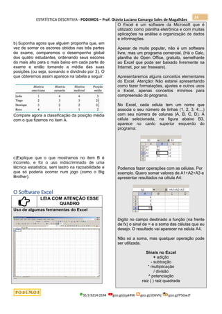 ESTATÍSTICA DESCRITIVA - PODEMOS – Prof. Otávio Luciano Camargo Sales de Magalhães
35.9.9214.0594 goo.gl/pjykRW goo.gl/JD6Vhj goo.gl/PSGwJT
24
b) Suponha agora que alguém proponha que, em
vez de somar os escores obtidos nas três partes
do exame, comparemos o desempenho global
dos quatro estudantes, ordenando seus escores
do mais alto para o mais baixo em cada parte do
exame e então tomando a média das suas
posições (ou seja, somando e dividindo por 3). O
que obteremos assim aparece na tabela a seguir:
Compare agora a classificação da posição média
com o que fizemos no item A.
c)Explique que o que mostramos no item B é
incorreto, e foi o uso indiscriminado de uma
técnica estatística, sem lastro na razoabilidade e
que só poderia ocorrer num jogo (como o Big
Brother).
O Software Excel
LEIA COM ATENÇÃO ESSE
QUADRO
Uso de algumas ferramentas do Excel
O Excel é um software da Microsoft que é
utilizado como planilha eletrônica e com muitas
aplicações na análise e organização de dados
e informações.
Apesar de muito popular, não é um software
livre, mas um programa comercial. (Há o Calc,
planilha do Open Office, gratuito, semelhante
ao Excel que pode ser baixado livremente na
Internet, por ser freeware).
Apresentaremos alguns conceitos elementares
do Excel. Atenção! Não estarei apresentando
como fazer formatações, ajustes e outros usos
o Excel, apenas conceitos mínimos para
compreensão do programa.
No Excel, cada célula tem um nome que
associa o seu número de linhas (1, 2, 3, 4....)
com seu número de colunas (A, B, C, D). A
célula selecionada, na figura abaixo B3,
aparece no canto superior esquerdo do
programa:
Podemos fazer operações com as células. Por
exemplo. Quero somar valores de A1+A2+A3 e
apresentar resultados na célula A4:
Digito no campo destinado a função (na frente
de fx) o sinal de = e a soma das células que eu
desejo. O resultado vai aparecer na célula A4.
Não só a soma, mas qualquer operação pode
ser utilizada.
Sinais no Excel
+ adição
- subtração
* multiplicação
/ divisão
^ potenciação
raiz ( ) raiz quadrada
 