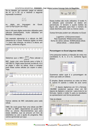 ESTATÍSTICA DESCRITIVA - PODEMOS – Prof. Otávio Luciano Camargo Sales de Magalhães
35.9.9214.0594 goo.gl/pjykRW goo.gl/JD6Vhj goo.gl/PSGwJT
25
Se eu desejar, por exemplo, pegar os valores
de A1 (x) e B1 (y) e resolver a seguinte
expressão numérica:
)
(
2
2
y
x
x
y
x


eu digito em linguagem de Excel:
=(A1^2+A2^2)/(A1*(A1+A2))
Isso é útil para digitar protocolos utilizados para
cálculos padronizados, muito utilizados em
Medidas e Avaliação.
Um exemplo elementar é o cálculo do IMC
utilizando-se o Excel. Podemos digitar na linha
1 o peso das crianças, na linha 2 a altura, em
metros, conforme a figura.
Sabemos que o IMC= 2
altura
peso
Para calcular o
IMC, basta criar uma fórmula para a linha 3:
=B1/(B2^2). Digito essa fórmula na letra B. Aí é
só pegar o valor na célula, clicar e arrastar
para todas outras células (ou copiar e colar).
Veja:
Vemos valores de IMC calculados para cada
célula.
OBS: Se você quiser fixar uma célula use $B1
ou B$1 ou $B$1, dependendo se quiser fixar
linha ou coluna. Recomendamos que para
esses detalhes, que se procure um livro de
estatística ou use a ajuda do programa. Não
vamos aprofundar por aqui.
Esses botões são muito utilizados. O botão %
é utilizado para converter os dados em
percentuais. O terceiro e quarto botões da
figura são utilizados para fixar o número de
casas decimais, para mais ou menos casas.
Outras fórmulas podem ser utilizadas no Excel:
Logartimo: LOG(número;base)
Raiz Quadrada: RAIZ(número;base)
Soma de vários valores: SOMA(célula:célula;
célula:célula; ...; célula:célula)
Porcentagem no Excel (algumas idéias):
Uma pesquisa mostrou a intenção de votos nos
candidatos A, B, C, D e E, conforme figura
abaixo:
Queremos saber qual é a porcentagem de
votos que cada um obteve.
É simples. Basta somarmos os votos na linha
6, coluna B usando o botão de auto soma
. E depois digitarmos em C2 a fórmula:
=B2/B$6 (podemos apenas clicar em B2
depois de digitado o sinal de = para incluí-lo na
fórmula). Aperte o botão % para os resultados
se apresentarem sob forma percentual:
Veja as etapas:
 