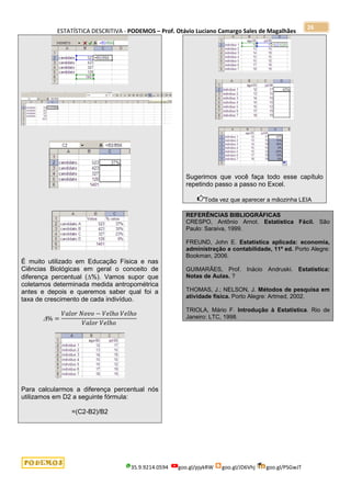 ESTATÍSTICA DESCRITIVA - PODEMOS – Prof. Otávio Luciano Camargo Sales de Magalhães
35.9.9214.0594 goo.gl/pjykRW goo.gl/JD6Vhj goo.gl/PSGwJT
26
É muito utilizado em Educação Física e nas
Ciências Biológicas em geral o conceito de
diferença percentual (%). Vamos supor que
coletamos determinada medida antropométrica
antes e depois e queremos saber qual foi a
taxa de crescimento de cada indivíduo.

Para calcularmos a diferença percentual nós
utilizamos em D2 a seguinte fórmula:
=(C2-B2)/B2
Sugerimos que você faça todo esse capítulo
repetindo passo a passo no Excel.
Toda vez que aparecer a mãozinha LEIA
REFERÊNCIAS BIBLIOGRÁFICAS
CRESPO, Antônio Arnot. Estatística Fácil. São
Paulo: Saraiva, 1999.
FREUND, John E. Estatística aplicada: economia,
administração e contabilidade, 11ª ed. Porto Alegre:
Bookman, 2006.
GUIMARÃES, Prof. Inácio Andruski. Estatística:
Notas de Aulas. ?
THOMAS, J.; NELSON, J. Métodos de pesquisa em
atividade física. Porto Alegre: Artmed, 2002.
TRIOLA, Mário F. Introdução à Estatística. Rio de
Janeiro: LTC, 1998.
 