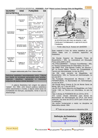 ESTATÍSTICA DESCRITIVA - PODEMOS – Prof. Otávio Luciano Camargo Sales de Magalhães
35.9.9214.0594 goo.gl/pjykRW goo.gl/JD6Vhj goo.gl/PSGwJT
3
QUADRO DAS FUNÇÕES DA
ESTATÍSTICA
Imagem elaborada pelo Prof. Otávio Sales
Definimos estatística resumidamente como: “Ciência
que dispõe de processos apropriados para recolher,
organizar, classificar, apresentar e interpretar
conjuntos de dados e tomar decisões“
A palavra Estatística tem origem da palavra
“estado”. Em 1662, John Graunt publicou estatística
sobre nascimentos e mortes, e depois sobre taxas de
mortalidade de doenças, populações, renda e taxa de
desemprego.
Fonte: alea.ine.pt. Acesso em abril/2005
Esse material é fruto de vários trabalhos do prof.
Otávio Sales com o conteúdo específico de
Estatística:
-Na Escola Superior de Educação Física de
Muzambinho / MG, na Licenciatura em Educação
Física entre 2005 e 2010.
-No IFSULDEMINAS – Campus Inconfidentes / MG,
no Técnico Subsequente em Informática, em 2010.
-Na EMEF Prof. José Barreto Coelho, em Mococa /
SP. no Ensino Médio, Técnico em Contabilidade e
Técnico em Administração, no ano de 2013
-Na EM José Januário de Magalhães, em
Muzambinho / MG, no Técnico em Administração, no
ano de 2013
-Na Fundação Educacional de Mococa / SP –
FAFEM/FUNVIC, no Bacharelado em Administração,
no ano de 2014
-Na Escola Nova Criança & Cia de Monte Santo de
Minas / MG, no 7º ano em 2015.
-Na EE Prof. Pedro Saturnino de Magalhães, em Cabo
Verde / MG, no Técnico em Informática, no ano de
2017.
-Nas 3 ofertas do PODEMOS B3 em 2018 e 2019.
-Em cursos virtuais oferecidos para alunos do
Bacharelado de Administração da UFLA, sob forma
particular, nos anos de 2012 a 2015 (sem vínculo com
a instituição).
-No ensino fundamental e médio na disciplina de
Matemática desde 1994.
Toda vez que aparecer a mãozinha LEIA
Definição de Estatística
5:54
https://youtu.be/8vXYFHUNYd
A
 