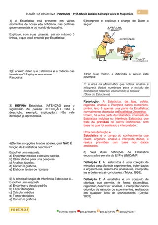 ESTATÍSTICA DESCRITIVA - PODEMOS – Prof. Otávio Luciano Camargo Sales de Magalhães
35.9.9214.0594 goo.gl/pjykRW goo.gl/JD6Vhj goo.gl/PSGwJT
4
1) A Estatística está presente em vários
momentos de nossa vida cotidiana, das políticas
governamentais e do mundo do trabalho.
Explique, com suas palavras, em no máximo 3
linhas, o que você entende por Estatística:
2)É correto dizer que Estatística é a Ciência das
Incertezas? Explique esse nome
Resposta:
3) DEFINA Estatística. (ATENÇÃO para o
significado da palavra DEFINIÇÃO. Não é
descrição, exemplo, explicação.). Não vale
definição já apresentada.
4)Dentre as opções listadas abaixo, qual NÃO É
função da Estatística Descritiva?
Escolher uma resposta.
a) Encontrar médias e desvios padrão.
b) Obter dados para uma pesquisa.
c) Analisar tabelas.
d) Construir gráficos.
e) Elaborar testes de hipótese
5) A principal função da Inferência Estatística é...
Escolher uma resposta.
a) Encontrar o desvio padrão
b) Fazer deduções
c) Calcular médias
d) Tomar decisões
e) Construir gráficos
6)Interprete e explique a charge de Duke a
seguir:
7)Por qual motivo a definição a seguir está
incorreta:
“É a área da Matemática que coleta, analisa e
interpreta dados numéricos para o estudo de
fenômenos naturais, econômicos e sociais”
(Guia do Estudante)
Resolução: A Estatística, de fato, coleta,
organiza, analisa e interpreta dados numéricos,
porém, isso é apenas uma parte da Estatística,
normalmente chamada de Estatística Descritiva.
Porém, há outra parte da Estatística, chamada de
Estatística Indutiva ou Inferência Estatística que
trata da previsão de outros fenômenos, com
base no que foi analisado e interpretado.
Uma boa definição é:
Estatística é o campo do conhecimento que
coleta, organiza, analisa e interpreta dados, e
realiza previsões com base nos dados
analisados.
8) Veja duas definições de Estatística
encontradas em site da USP e UNICAMP:
Definição 1: A estatística é uma coleção de
métodos para planejar experimentos, obter dados
e organizá-los, resumi-los, analisá-los, interpretá-
los e deles extrair conclusões. (Triola, 1998).
Definição 2: A estatística é um conjunto de
técnicas que permite, de forma sistemática,
organizar, descrever, analisar e interpretar dados
oriundos de estudos ou experimentos, realizados
em qualquer área do conhecimento. (Davila,
2002)
 