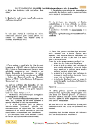 ESTATÍSTICA DESCRITIVA - PODEMOS – Prof. Otávio Luciano Camargo Sales de Magalhães
35.9.9214.0594 goo.gl/pjykRW goo.gl/JD6Vhj goo.gl/PSGwJT
5
a) Uma das definições está incompleta. Qual
delas?
b) Que trecho você incluiria na definição para que
ela ficasse completa?
9) Cite pelo menos 5 exemplos de dados
estatísticos utilizados pelo Estado (Brasil, seu
estado, sua cidade) para mostrar como se
encontra determinada coisa.
10)Para analisar a qualidade de vida de cada
localidade, a UNESCO criou um índice chamado
IDH – Índice de Desenvolvimento Humano, que é
calculado baseando-se em indicadores de
Saúde, Educação e Longevidade. Há outros
índices muito comentados na mídia, como o IDEB
– Índice de Desenvolvimento da Educação
Básica, o INPC – Índice Nacional de Preços ao
Consumidor, etc.
As políticas públicas são baseadas em tais
índices. Cidades com baixo IDH recebem ajuda
do governo. O INPC serve para reajustes
salariais, etc.
Com base nisso, marque V ou F
( ) A Estatística é fundamental para a criação de
políticas públicas adequadas.
( ) Para encontrar índices estatísticos como IDH,
INPC, etc, é preciso de ter dados coletados e
realizar uma série de cálculos matemáticos.
( ) É muito importante para os políticos,
administradores, contabilistas, gestores, etc,
compreenderem os significados dos números
apresentados em índices estatísticos, para que
eles possam tomar decisões mais conscientes.
( ) Ficaria muito difícil tomar decisões políticas
de Estado sem dados estatísticos em mãos.
( ) Os cálculos matemáticos são essenciais na
construção dos índices, porém, podem ser feitos
com a ajuda de computadores.
11) As previsões são baseadas em teorias
probabilísticas, e é muito utilizada na ciência,
para estimativas ou previsão de fenômenos
futuros.
A Estatística é baseada na aleatoriedade e na
incerteza.
Pesquise o significado das palavras estimativa e
aleatório.
12) Se eu falar que vou escolher algo “ao acaso”
estou dizendo que a minha escolha será
aleatória. Uma escolha aleatória não possui um
juízo de valor ou uma opção para que sejam
selecionados os dados.
Quais das ações abaixo gera dados aleatórios:
1. O sorteio de números da Mega Sena.
2. A escolha de um aluno para participar de
um evento colocando o nome de todos
num saquinho e pedindo para alguém
retirar o nome do selecionado.
3. A escolha de um aluno para participar de
um evento escolhendo o aluno que tiver a
maior nota em Matemática.
4. A indicação de alguém para um cargo de
desembargador escolhido pelo Presidente
da República.
Resposta: _____________________
13) Várias práticas ocorrem na estatística:
planejamentos, organização, interpretações, cada
uma delas com métodos próprios. A Estatística
tem como objetivo produzir a melhor informação
possível a partir dos dados disponíveis: ela serve
para tomada de decisões.
Há uma discussão se a Estatística é uma parte
da Matemática ou não, o que não entraremos em
detalhes.
Pesquise e veja opiniões diversas, se Estatística
é ou não é uma parte da Matemática.
 