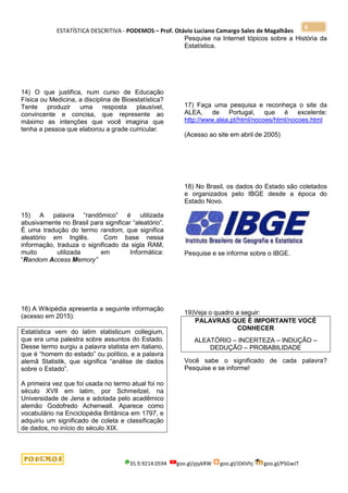 ESTATÍSTICA DESCRITIVA - PODEMOS – Prof. Otávio Luciano Camargo Sales de Magalhães
35.9.9214.0594 goo.gl/pjykRW goo.gl/JD6Vhj goo.gl/PSGwJT
6
14) O que justifica, num curso de Educação
Física ou Medicina, a disciplina de Bioestatística?
Tente produzir uma resposta plausível,
convincente e concisa, que represente ao
máximo as intenções que você imagina que
tenha a pessoa que elaborou a grade curricular.
15) A palavra “randômico” é utilizada
abusivamente no Brasil para significar “aleatório”.
É uma tradução do termo random, que significa
aleatório em Inglês. Com base nessa
informação, traduza o significado da sigla RAM,
muito utilizada em Informática:
“Random Access Memory”
16) A Wikipédia apresenta a seguinte informação
(acesso em 2015):
Estatística vem do latim statisticum collegium,
que era uma palestra sobre assuntos do Estado.
Desse termo surgiu a palavra statista em italiano,
que é “homem do estado” ou político, e a palavra
alemã Statistik, que significa “análise de dados
sobre o Estado”.
A primeira vez que foi usada no termo atual foi no
século XVII em latim, por Schmeitzel, na
Universidade de Jena e adotada pelo acadêmico
alemão Godofredo Achenwall. Aparece como
vocabulário na Enciclopédia Britânica em 1797, e
adquiriu um significado de coleta e classificação
de dados, no início do século XIX.
Pesquise na Internet tópicos sobre a História da
Estatística.
17) Faça uma pesquisa e reconheça o site da
ALEA, de Portugal, que é excelente:
http://www.alea.pt/html/nocoes/html/nocoes.html
(Acesso ao site em abril de 2005)
18) No Brasil, os dados do Estado são coletados
e organizados pelo IBGE desde a época do
Estado Novo.
Pesquise e se informe sobre o IBGE.
19)Veja o quadro a seguir:
PALAVRAS QUE É IMPORTANTE VOCÊ
CONHECER
ALEATÓRIO – INCERTEZA – INDUÇÃO –
DEDUÇÃO – PROBABILIDADE
Você sabe o significado de cada palavra?
Pesquise e se informe!
 