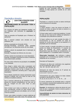 ESTATÍSTICA DESCRITIVA - PODEMOS – Prof. Otávio Luciano Camargo Sales de Magalhães
35.9.9214.0594 goo.gl/pjykRW goo.gl/JD6Vhj goo.gl/PSGwJT
7
População e Amostra
LEIA COM ATENÇÃO ESSE
QUADRO
IMPOSSIBILIDADE DE ESTUDAR TODA A
POPULAÇÃO
Um conjunto de dados que desejamos analisar, em
sua totalidade, são chamados de população ou
universo.
Veja os exemplos de População que o Professor irá
apresentar.
Não é possível analisar uma amostra em sua
totalidade, pois
a)Pode a população ter dimensão infinita
Exemplo: População constituída pelas pressões
atmosféricas, nos diferentes pontos de uma cidade.
b)Pode o estudo da população levar à destruição da
população
Exemplo: População dos fósforos de uma caixa.
c)Pode o estudo da população ser muito dispendioso
Exemplo: Sondagens exaustivas de todos os eleitores,
sobre determinado candidato.
Por esse motivo retiramos da população uma amostra
a ser analisada.
Para chegar a dados sobre toda a população com
base em uma amostra, precisamos dos métodos da
Estatística Indutiva, pois se faz a indução do caso
particular ou específico (amostra) para o cargo geral
(população).
Numa eleição presidencial, sempre apresentam quem
ganharia a eleição, sem ouvir todos os mais de 100
milhões de brasileiros eleitores.
Isso é possível utilizando-se da Estatística Indutiva,
através de métodos probabilísticos, por isso que se
fala em “margem de erro” para “mais” ou para
“menos”.
Seria inviável ouvir todos os eleitores de um país,
mas, normalmente, ouvindo um certo número, já dá
para tirar a conclusão para uma eleição, com um certo
nível de incerteza.
Porém, para coletar a amostra, é preciso coletá-las de
forma adequada, para evitar vícios. Por exemplo, não
poderia ter uma conclusão sobre uma pesquisa
eleitoral, se feita apenas em comitês de um certo
candidato.
POPULAÇÃO
População é o conjunto de todos os dados individuais
que se pretende ser estudado.
Exemplos:
1) Quero estudar o peso dos alunos da Escola. O
conjunto de todos os pesos de todos os alunos é a
população a ser estudada.
2) Quero saber qual é a renda dos brasileiros. A renda
de cada um dos mais de 201 milhões de habitantes é
a população que pretendemos observar.
3) Quero verificar se um certo remédio faz efeito. O
funcionamento ou não do remédio em todas as
pessoas do mundo (que existem ou já existiram) é a
população para ser estudada.
4) Quero estudar a pressão atmosférica em todos os
pontos da cidade de Muzambinho. O conjunto de
todas as pressões em pontos possíveis em
Muzambinho (que são infinitos se considerarmos um
plano cartesiano projetado sobre o município).
Observação Importante: não confunda a palavra
população com a homônima que significa “número de
habitantes de um município”.
Exemplos de Populações:
1)Conjunto da altura (em centímetro) dos jogadores
do time de Basquete “Bola na Cesta”:
192, 187, 193, 201, 205, 207, 215
2)Conjunto de notas dos alunos do 3º período de
Administração na prova:
5, 6, 6, 6, 6, 7, 8, 6, 6, 7, 4, 6, 6
3)Temperatura (em graus Celsius) de todas cidades
do Brasil no dia 8/2/2014 às 16h30:
18, 22, 23, 25, 32, 36, 41, 17, 17, 16, 15, ..., 22
É comum chamarmos de população tanto o conjunto
dos resultados (característica populacional) quanto os
objetos a serem estudados.
Exemplo: Ao estudarmos a altura dos alunos de uma
sala de aula, a população é tanto os alunos quanto o
conjunto de resultados.
Impossibilidade de estudo de todos elementos de
uma população
 