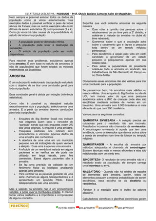 ESTATÍSTICA DESCRITIVA - PODEMOS – Prof. Otávio Luciano Camargo Sales de Magalhães
35.9.9214.0594 goo.gl/pjykRW goo.gl/JD6Vhj goo.gl/PSGwJT
8
Nem sempre é possível estudar todos os dados da
população como já vimos anteriormente. Nos
exemplos dados é possível verificar o peso de todos
alunos da Escola, mas os outros exemplos são muito
difíceis de serem estudados (2) ou impossíveis (3 e 4).
Como já vimos há três causas da impossibilidade do
estudo de toda uma população:
 A população pode ter dimensão infinita.
 A população pode levar à destruição da
população.
 O estudo da população pode ser muito
dispendioso.
Para resolver esse problemas, estudamos apenas
uma amostra. É com base no estudo de amostras (e
não de populações) que foram criados os modelos
matemáticos da Estatística.
AMOSTRA
É um subconjunto selecionado da população estudado
com o objetivo de se tirar uma conclusão geral para
toda a população.
Essa conclusão geral é obtida por Indução (inferência
estatística).
Como não é possível ou desejável estudar
exaustivamente toda a população, selecionamos uma
amostra. E a partir da amostra tiramos conclusões
para toda a população.
 Enquetes do Big Brother Brasil nos indicam
nas vésperas quem será o vencedor do
“paredão” sendo que nas enquetes votam 2%
dos votos originais. A enquete é uma amostra;
 Pesquisas eleitorais nos indicam com
antecedência o vitorioso. Apenas dados de
uma amostra são conhecidos.
 A abertura de uma urna em um município
pequeno nos dá indicações de quem vencerá
a eleição. Essa urna é apenas uma amostra.
 A eficácia de um remédio é testada em alguns
pacientes e se verifica se ele pode ser
utilizado em larga escala, para fins
comerciais. Esses alguns pacientes são a
amostra.
 Se faz uma previsão da validade de um
fenômeno físico ou biológico analisando
apenas uma amostra.
 Para verificar se as pessoas gostarão de uma
série chamam-se alguns telespectadores e é
apresentado um episódio Piloto. Esses
telespectadores são uma amostra.
Mas a seleção da amostra não é um procedimento
simples, e pode levar à conclusões erradas. É preciso
tomar vários cuidados e é importante a compreensão
de alguns conceitos
Suponha que você obtenha amostras da seguinte
maneira
 Quer obter a opinião das pessoas sobre o
rebaixamento de um time para a 2ª divisão, e
coleta-se a metade da amostra no clube do
time rebaixado.
 Queremos saber o que a população acha
sobre o casamento gay e faz-se a pesquisa
toda dentro de um templo religioso
pentecostal.
 Para decidirmos a opção pelo voto em certo
candidato a governador de um estado
pequeno e pesquisamos apenas em sua
cidade natal.
 Para saber a popularidade do presidente
coleta-se toda a amostra no sindicato dos
trabalhadores de São Bernardo do Campo ou
no Clube Militar.
Obviamente essas amostras não são válidas para tirar
uma conclusão para a população.
Se pensarmos bem, há amostras mais válidas ou
menos válidas. Uma enquete do Big Brother no site da
UOL tem menos valor do que uma pesquisa
acadêmica sobre o IMC de crianças onde elas são
escolhidas mediante sorteios de nomes em um
bauzinho. Uma amostra com 6.000 brasileiros é mais
eficiente do que com 200 brasileiros.
Vamos para os seguintes conceitos:
1)AMOSTRA ENVIESADA - A seleção precisa ser
cuidadosa para o resultado não sair incorreto.
Resultados incorretos são chamados de enviesados.
A amostragem enviesada é aquela que tem uma
tendência, como os exemplos que demos acima sobre
a coleta de amostras num time de futebol ou tempolo
religioso.
2)AMOSTRAGEM - A escolha da amostra por
métodos adequados é chamada de amostragem.
Existem técnicas mais e menos eficientes e elas são
relacionadas com um certo erro.
3)INCERTEZA- O resultado de uma amostra não é o
resultado exato da população, ele sempre carrega
uma incerteza ou erro.
4)ALEATÓRIO - Quando não há critério de escolha
de elementos para amostra, porém, todos os
elementos possuem a mesma probabilidade de serem
escolhidos, essa escolha se diz aleatória ou
randômica.
Randon é a tradução para o inglês da palavra
aleatório.
Calculadoras científicas e planilhas eletrônicas geram
 