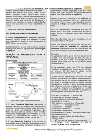 ESTATÍSTICA DESCRITIVA - PODEMOS – Prof. Otávio Luciano Camargo Sales de Magalhães
35.9.9214.0594 goo.gl/pjykRW goo.gl/JD6Vhj goo.gl/PSGwJT
9
números aleatórios através da tecla RAN ou RDN.
Aleatório tem relação com acaso, porém, é mais
restrito. Enquanto acaso significa sem critério,
aleatório significa sem critério e com probabilidade de
todos os dados a serem sorteados ser a mesma.
Exemplo: sorteio dos números da MegaSena é
aleatório, mas resultados de jogos de futebol não são,
pois o time experiente tem mais probabilidade de
vencer.
O contrário de aleatório é determinístico.
RECENSEAMENTO E SONDAGEM
A palavra recenseamento ou censo está associada
ao estudo científico de toda uma população. O censo
mais conhecido no Brasil é o censo demográfico do
IBGE. Existem outros censos.
Quando estudamos apenas uma amostra, o resultado
da pesquisa é chamada algumas vezes de sondagem
ou pesquisa.
INDUÇÃO DA AMOSTRAGEM PARA A
POPULAÇÃO
Generalização
Fonte: alea.ine.pt. Acesso em abril/2005
A 1ª fase, Estatística Descritiva, descreve-se a
amostra, colocando em evidência suas características
principais e propriedades. Nesas etapa acontece a
coleta de dados (amostragem), organização dos
dados (tabelas e gráficos), análise de dados (medidas
estatísticas), interpretação de resultados (a parte
subjetiva da compreensão dos dados e uso de
indicadores, coeficientes, índices, funções, etc.)
A 2ª fase, Estatística Indutiva, já conhecidas as
propriedades através da análise descritiva da amostra
através de proposições hipotéticas, imaginam-se a
generalização dessas proposições para que sejam
válidas para toda a população (em geral chamadas de
leis ou mais rigorosamente de hipóteses).
Quando produzimos conhecimento por dedução, um
conhecimento verdadeiro gera um conhecimento
verdadeiro. Porém essas generalizações ocorrem
através da indução não sendo nem verdadeira ou
falsa.
Não são absolutamente verdadeiras pois não foi
estuda toda a população, apenas uma amostra, e
assim tirou-se a conclusão geral pela Estatística
Indutiva.
Mas não são falsas pois foram estudadas em um
conjunto restrito de indivíduos.
Nesse caso dizemos que há um certo nível de erro,
um certo grau de incerteza ou intervalo de
confiança, medido em termos de probabilidade. Na
mídia é comumente chamado de margem de erro.
Exemplos:
1) A pesquisa mostrou que a eficiência do remédio é
de 62%, com uma confiança de 98%. Ou seja, a
eficiência é de 60% a 64%. A confiança de 98%
também pode indicar que há 2% de chance desse
teste estar errado.
2) As pesquisas indicam que 27% dos eleitores
votarão na candidata X para presidente, com margem
de erro de 3%. Ou seja, a votação correta
provavelmente estará entre 24% e 30%.
3) Uma pesquisa eleitoral antes do 2º turno de 2018
indicava que havia 96% de Haddad vencer Bolsonaro.
Isso significa que há 4% de chance dessa pesquisa
não refletir o resultado daquele dia. Muitas pessoas
ridicularizam a pesquisa – ocorre que essa pesquisa
não indica que esse seria o resultado nas urnas, mas
o resultado naquele dia. Pesquisas de opinião
refletem um resultado no momento da pesquisa, e
eleitorais podem ser modificados dia a dia.
CONCEITOS APRENDIDOS ATÉ AGORA
- Estatística e sua definição e etapas
- Estatística Descritiva e Estatística Indutiva
- População ou Universo
- Não é possível pesquisar toda a População
- Amostra - Amostra Enviesada
- Amostragem - Incerteza
- Aleatório ou Randômico - Acaso
- Experimento Determinístico
- Recenseamento e Censo - Sondagem ou Pesquisa
- Hipótese Estatística
- Grau de Incerteza ou Intervalo de Confiança
- Margem de Erro
Toda vez que aparecer a mãozinha LEIA
1) Explique, com exemplos, o que é
POPULAÇÃO e o que é AMOSTRA.
 