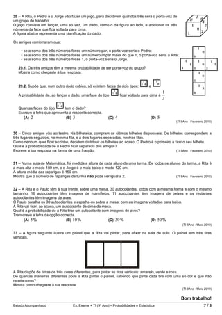 29 – A Rita, o Pedro e o Jorge vão fazer um jogo, para decidirem qual dos três será o porta-voz de
um grupo de trabalho.
O jogo consiste em lançar, uma só vez, um dado, como o da figura ao lado, e adicionar os três
números da face que fica voltada para cima.
A figura abaixo representa uma planificação do dado.

Os amigos combinaram que:

    • se a soma dos três números fosse um número par, o porta-voz seria o Pedro;
    • se a soma dos três números fosse um número ímpar maior do que 1, o porta-voz seria a Rita;
    • se a soma dos três números fosse 1, o porta-voz seria o Jorge.

   29.1. Os três amigos têm a mesma probabilidade de ser porta-voz do grupo?
   Mostra como chegaste à tua resposta.


   29.2. Supõe que, num outro dado cúbico, só existem faces de dois tipos:             e
                                                                                                1
   A probabilidade de, ao lançar o dado, uma face do tipo           ficar voltada para cima é     .
                                                                                                3

   Quantas faces do tipo      tem o dado?
   Escreve a letra que apresenta a resposta correcta.
      (A) 2                    (B) 3                        (C) 4                       (D) 5
                                                                                                      (TI 9Ano - Fevereiro 2010)


30 – Cinco amigos vão ao teatro. Na bilheteira, compram os últimos bilhetes disponíveis. Os bilhetes correspondem a
três lugares seguidos, na mesma fila, e a dois lugares separados, noutras filas.
Como nenhum quer ficar sozinho, decidem distribuir os bilhetes ao acaso. O Pedro é o primeiro a tirar o seu bilhete.
Qual é a probabilidade de o Pedro ficar separado dos amigos?
Escreve a tua resposta na forma de uma fracção.                                                  (TI 9Ano - Fevereiro 2010)



31 – Numa aula de Matemática, foi medida a altura de cada aluno de uma turma. De todos os alunos da turma, a Rita é
a mais alta e mede 180 cm, e o Jorge é o mais baixo e mede 120 cm.
A altura média das raparigas é 150 cm.
Mostra que o número de raparigas da turma não pode ser igual a 2.                             (TI 9Ano - Fevereiro 2010)



32 – A Rita e o Paulo têm à sua frente, sobre uma mesa, 30 autocolantes, todos com a mesma forma e com o mesmo
tamanho: 16 autocolantes têm imagens de mamíferos, 11 autocolantes têm imagens de peixes e os restantes
autocolantes têm imagens de aves.
O Paulo baralha os 30 autocolantes e espalha-os sobre a mesa, com as imagens voltadas para baixo.
A Rita vai tirar, ao acaso, um autocolante de cima da mesa.
Qual é a probabilidade de a Rita tirar um autocolante com imagens de aves?
Transcreve a letra da opção correcta.
      (A) 5%                     (B) 10%                 (C) 30%                (D) 50%
                                                                                                          (TI 9Ano - Maio 2010)

33 – A figura seguinte ilustra um painel que a Rita vai pintar, para afixar na sala de aula. O painel tem três tiras
verticais.




A Rita dispõe de tintas de três cores diferentes, para pintar as tiras verticais: amarelo, verde e rosa.
De quantas maneiras diferentes pode a Rita pintar o painel, sabendo que pinta cada tira com uma só cor e que não
repete cores?
Mostra como chegaste à tua resposta.
                                                                                                          (TI 9Ano - Maio 2010)


                                                                                                         Bom trabalho!
Estudo Acompanhado                   Ex. Exame + TI (9º Ano) – Probabilidades e Estatística                               7/8
 