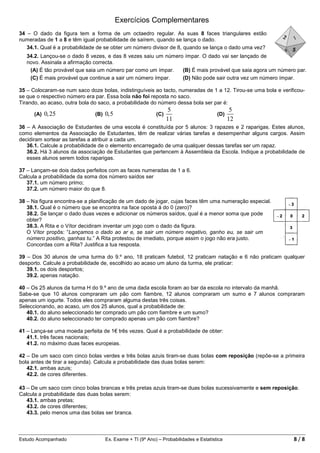 Exercícios Complementares
34 – O dado da figura tem a forma de um octaedro regular. As suas 8 faces triangulares estão
numeradas de 1 a 8 e têm igual probabilidade de saírem, quando se lança o dado.
   34.1. Qual é a probabilidade de se obter um número divisor de 8, quando se lança o dado uma vez?
   34.2. Lançou-se o dado 8 vezes, e das 8 vezes saiu um número ímpar. O dado vai ser lançado de
   novo. Assinala a afirmação correcta.
    (A) É tão provável que saia um número par como um ímpar.   (B) É mais provável que saia agora um número par.
    (C) É mais provável que continue a sair um número ímpar.   (D) Não pode sair outra vez um número ímpar.

35 – Colocaram-se num saco doze bolas, indistinguíveis ao tacto, numeradas de 1 a 12. Tirou-se uma bola e verificou-
se que o respectivo número era par. Essa bola não foi reposta no saco.
Tirando, ao acaso, outra bola do saco, a probabilidade do número dessa bola ser par é:
                                                                  5                           5
      (A)   0, 25             (B)   0, 5                   (C)                         (D)
                                                                 11                          12
36 – A Associação de Estudantes de uma escola é constituída por 5 alunos: 3 rapazes e 2 raparigas. Estes alunos,
como elementos da Associação de Estudantes, têm de realizar várias tarefas e desempenhar alguns cargos. Assim
decidiram sortear as tarefas a atribuir a cada um.
   36.1. Calcule a probabilidade de o elemento encarregado de uma qualquer dessas tarefas ser um rapaz.
   36.2. Há 3 alunos da associação de Estudantes que pertencem à Assembleia da Escola. Indique a probabilidade de
   esses alunos serem todos raparigas.

37 – Lançam-se dois dados perfeitos com as faces numeradas de 1 a 6.
Calcula a probabilidade da soma dos número saídos ser
   37.1. um número primo;
   37.2. um número maior do que 8.

38 – Na figura encontra-se a planificação de um dado de jogar, cujas faces têm uma numeração especial.
   38.1. Qual é o número que se encontra na face oposta á do 0 (zero)?
   38.2. Se lançar o dado duas vezes e adicionar os números saídos, qual é a menor soma que pode
   obter?
   38.3. A Rita e o Vítor decidiram inventar um jogo com o dado da figura.
   O Vítor propôs: “Lançamos o dado ao ar e, se sair um número negativo, ganho eu, se sair um
   número positivo, ganhas tu.” A Rita protestou de imediato, porque assim o jogo não era justo.
   Concordas com a Rita? Justifica a tua resposta.

39 – Dos 30 alunos de uma turma do 9.º ano, 18 praticam futebol, 12 praticam natação e 6 não praticam qualquer
desporto. Calcule a probabilidade de, escolhido ao acaso um aluno da turma, ele praticar:
   39.1. os dois desportos;
   39.2. apenas natação.

40 – Os 25 alunos da turma H do 9.º ano de uma dada escola foram ao bar da escola no intervalo da manhã.
Sabe-se que 10 alunos compraram um pão com fiambre, 12 alunos compraram um sumo e 7 alunos compraram
apenas um iogurte. Todos eles compraram alguma destas três coisas.
Seleccionando, ao acaso, um dos 25 alunos, qual a probabilidade de:
   40.1. do aluno seleccionado ter comprado um pão com fiambre e um sumo?
   40.2. do aluno seleccionado ter comprado apenas um pão com fiambre?

41 – Lança-se uma moeda perfeita de 1€ três vezes. Qual é a probabilidade de obter:
   41.1. três faces nacionais;
   41.2. no máximo duas faces europeias.

42 – De um saco com cinco bolas verdes e três bolas azuis tiram-se duas bolas com reposição (repõe-se a primeira
bola antes de tirar a segunda). Calcula a probabilidade das duas bolas serem:
   42.1. ambas azuis;
   42.2. de cores diferentes.

43 – De um saco com cinco bolas brancas e três pretas azuis tiram-se duas bolas sucessivamente e sem reposição.
Calcula a probabilidade das duas bolas serem:
   43.1. ambas pretas;
   43.2. de cores diferentes;
   43.3. pelo menos uma das bolas ser branca.



Estudo Acompanhado                  Ex. Exame + TI (9º Ano) – Probabilidades e Estatística                     8/8
 
