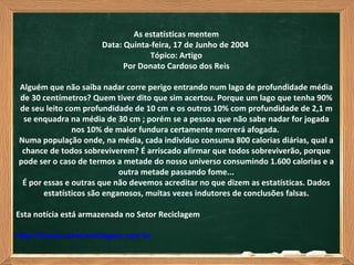 As estatísticas mentem
                      Data: Quinta-feira, 17 de Junho de 2004
                                  Tópico: Artigo
                            Por Donato Cardoso dos Reis

Alguém que não saiba nadar corre perigo entrando num lago de profundidade média
de 30 centímetros? Quem tiver dito que sim acertou. Porque um lago que tenha 90%
de seu leito com profundidade de 10 cm e os outros 10% com profundidade de 2,1 m
 se enquadra na média de 30 cm ; porém se a pessoa que não sabe nadar for jogada
               nos 10% de maior fundura certamente morrerá afogada.
Numa população onde, na média, cada indivíduo consuma 800 calorias diárias, qual a
 chance de todos sobreviverem? É arriscado afirmar que todos sobreviverão, porque
pode ser o caso de termos a metade do nosso universo consumindo 1.600 calorias e a
                            outra metade passando fome...
 É por essas e outras que não devemos acreditar no que dizem as estatísticas. Dados
       estatísticos são enganosos, muitas vezes indutores de conclusões falsas.

Esta notícia está armazenada no Setor Reciclagem

http://www.setorreciclagem.com.br
 