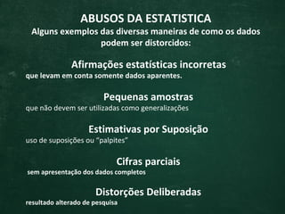 ABUSOS DA ESTATISTICA
 Alguns exemplos das diversas maneiras de como os dados
                 podem ser distorcidos:

              Afirmações estatísticas incorretas
que levam em conta somente dados aparentes.

                         Pequenas amostras
que não devem ser utilizadas como generalizações

                    Estimativas por Suposição
uso de suposições ou “palpites”

                             Cifras parciais
sem apresentação dos dados completos

                      Distorções Deliberadas
resultado alterado de pesquisa
 