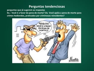 Perguntas tendenciosas
perguntas que já sugerem as respostas
Ex.: Você é a favor da pena de morte? Ou Você apóia a pena de morte para
crimes hediondos, praticados por criminosos reincidentes?
 