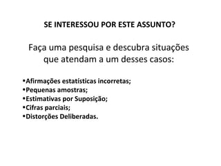 SE INTERESSOU POR ESTE ASSUNTO?

  Faça uma pesquisa e descubra situações
     que atendam a um desses casos:

•Afirmações estatísticas incorretas;
•Pequenas amostras;
•Estimativas por Suposição;
•Cifras parciais;
•Distorções Deliberadas.
 