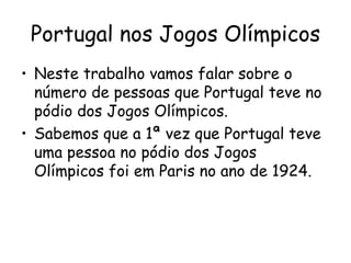 Portugal nos Jogos Olímpicos
• Neste trabalho vamos falar sobre o
  número de pessoas que Portugal teve no
  pódio dos Jogos Olímpicos.
• Sabemos que a 1ª vez que Portugal teve
  uma pessoa no pódio dos Jogos
  Olímpicos foi em Paris no ano de 1924.
 