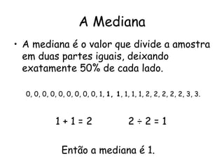 A Mediana
• A mediana é o valor que divide a amostra
  em duas partes iguais, deixando
  exatamente 50% de cada lado.

  0, 0, 0, 0, 0, 0, 0, 0, 0, 1, 1, 1, 1, 1, 1, 2, 2, 2, 2, 2, 3, 3.



             1+1=2                      2÷2=1

               Então a mediana é 1.
 