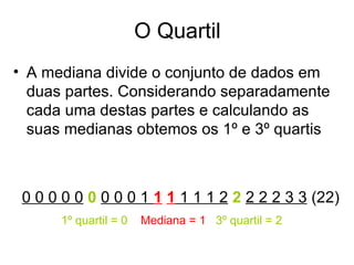 O Quartil
• A mediana divide o conjunto de dados em
  duas partes. Considerando separadamente
  cada uma destas partes e calculando as
  suas medianas obtemos os 1º e 3º quartis



 0 0 0 0 0 0 0 0 0 1 1 1 1 1 1 2 2 2 2 2 3 3 (22)
      1º quartil = 0   Mediana = 1 3º quartil = 2
 