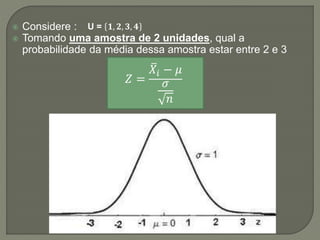  Considere :
 Tomando uma amostra de 2 unidades, qual a
probabilidade da média dessa amostra estar entre 2 e 3
U = 𝟏, 𝟐, 𝟑, 𝟒
𝑍 =
𝑋𝑖 − 𝜇
𝜎
𝑛
 