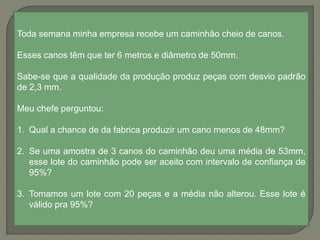 Toda semana minha empresa recebe um caminhão cheio de canos.
Esses canos têm que ter 6 metros e diâmetro de 50mm.
Sabe-se que a qualidade da produção produz peças com desvio padrão
de 2,3 mm.
Meu chefe perguntou:
1. Qual a chance de da fabrica produzir um cano menos de 48mm?
2. Se uma amostra de 3 canos do caminhão deu uma média de 53mm,
esse lote do caminhão pode ser aceito com intervalo de confiança de
95%?
3. Tomamos um lote com 20 peças e a média não alterou. Esse lote é
válido pra 95%?
 