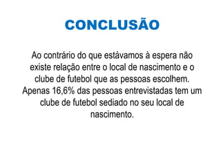 CONCLUSÃO
Ao contrário do que estávamos à espera não
existe relação entre o local de nascimento e o
clube de futebol que as pessoas escolhem.
Apenas 16,6% das pessoas entrevistadas tem um
clube de futebol sediado no seu local de
nascimento.
 