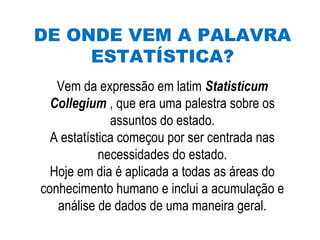 DE ONDE VEM A PALAVRA
ESTATÍSTICA?
Vem da expressão em latim Statisticum
Collegium , que era uma palestra sobre os
assuntos do estado.
A estatística começou por ser centrada nas
necessidades do estado.
Hoje em dia é aplicada a todas as áreas do
conhecimento humano e inclui a acumulação e
análise de dados de uma maneira geral.
 
