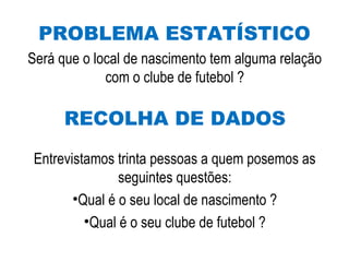 PROBLEMA ESTATÍSTICO
Será que o local de nascimento tem alguma relação
com o clube de futebol ?
RECOLHA DE DADOS
Entrevistamos trinta pessoas a quem posemos as
seguintes questões:
•Qual é o seu local de nascimento ?
•Qual é o seu clube de futebol ?
 