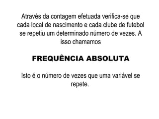 Através da contagem efetuada verifica-se que
cada local de nascimento e cada clube de futebol
se repetiu um determinado número de vezes. A
isso chamamos
FREQUÊNCIA ABSOLUTA
Isto é o número de vezes que uma variável se
repete.
 