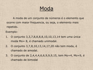 MedianaA mediana é definida como o valor central do conjunto ou como a média aritmética simples de dois valores centrais.Exemplo:O conjunto dos números 2,5,5,7,9,12,12,12,15. Md= 9.2)O conjuntos dos números 4,4,7,9,11,13,13,14, tem medianaMd = 9+11 = 10          2