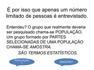 É por isso que apenas um número
limitado de pessoas é entrevistado.

Entendeu? O grupo que realmente deveria
ser pesquisado chama-se POPULAÇÃO.
Um grupo formado por PARTES
SELECIONADAS DE UMA POPULAÇÃO
CHAMA-SE AMOSTRA.
      SÃO TERMOS ESTATÍSTICOS.
   POPULAÇÃO
                          AMOSTRA?
       ?
 