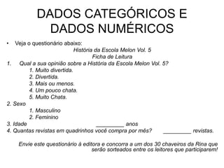 DADOS CATEGÓRICOS E
             DADOS NUMÉRICOS
•   Veja o questionário abaixo:
                              História da Escola Melon Vol. 5
                                      Ficha de Leitura
1. Qual a sua opinião sobre a História da Escola Melon Vol. 5?
          1. Muito divertida.
          2. Divertida.
          3. Mais ou menos.
          4. Um pouco chata.
          5. Muito Chata.
2. Sexo
          1. Masculino
          2. Feminino
3. Idade                                _________ anos
4. Quantas revistas em quadrinhos você compra por mês?        _________ revistas.

    Envie este questionário à editora e concorra a um dos 30 chaveiros da Rina que
                                  serão sorteados entre os leitores que participarem!
 
