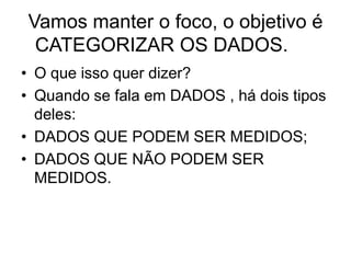 Vamos manter o foco, o objetivo é
 CATEGORIZAR OS DADOS.
• O que isso quer dizer?
• Quando se fala em DADOS , há dois tipos
  deles:
• DADOS QUE PODEM SER MEDIDOS;
• DADOS QUE NÃO PODEM SER
  MEDIDOS.
 