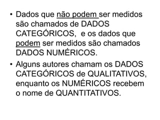 • Dados que não podem ser medidos
  são chamados de DADOS
  CATEGÓRICOS, e os dados que
  podem ser medidos são chamados
  DADOS NUMÉRICOS.
• Alguns autores chamam os DADOS
  CATEGÓRICOS de QUALITATIVOS,
  enquanto os NUMÉRICOS recebem
  o nome de QUANTITATIVOS.
 
