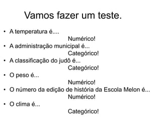 Vamos fazer um teste.
• A temperatura é....
                          Numérico!
•   A administração municipal é...
                          Categórico!
•   A classificação do judô é...
                          Categórico!
•   O peso é...
                          Numérico!
•   O número da edição de história da Escola Melon é...
                          Numérico!
•   O clima é...
                          Categórico!
 