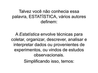 Talvez você não conhecia essa
palavra, ESTATÍSTICA, vários autores
              definem:

  A Estatística envolve técnicas para
coletar, organizar, descrever, analisar e
 interpretar dados ou provenientes de
  experimentos, ou vindos de estudos
            observacionais.
       Simplificando isso, temos:
 