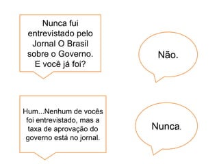 Nunca fui
 entrevistado pelo
  Jornal O Brasil
 sobre o Governo.           Não.
   E você já foi?




Hum...Nenhum de vocês
 foi entrevistado, mas a
  taxa de aprovação do     Nunca.
 governo está no jornal.
 