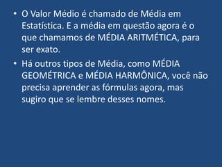 • O Valor Médio é chamado de Média em
  Estatística. E a média em questão agora é o
  que chamamos de MÉDIA ARITMÉTICA, para
  ser exato.
• Há outros tipos de Média, como MÉDIA
  GEOMÉTRICA e MÉDIA HARMÔNICA, você não
  precisa aprender as fórmulas agora, mas
  sugiro que se lembre desses nomes.
 