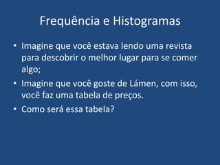 Frequência e Histogramas
• Imagine que você estava lendo uma revista
  para descobrir o melhor lugar para se comer
  algo;
• Imagine que você goste de Lámen, com isso,
  você faz uma tabela de preços.
• Como será essa tabela?
 
