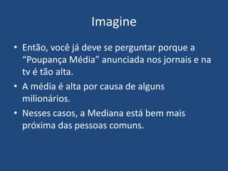 Imagine
• Então, você já deve se perguntar porque a
  “Poupança Média” anunciada nos jornais e na
  tv é tão alta.
• A média é alta por causa de alguns
  milionários.
• Nesses casos, a Mediana está bem mais
  próxima das pessoas comuns.
 