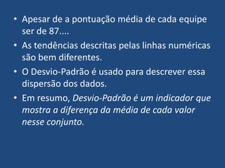 • Apesar de a pontuação média de cada equipe
  ser de 87....
• As tendências descritas pelas linhas numéricas
  são bem diferentes.
• O Desvio-Padrão é usado para descrever essa
  dispersão dos dados.
• Em resumo, Desvio-Padrão é um indicador que
  mostra a diferença da média de cada valor
  nesse conjunto.
 