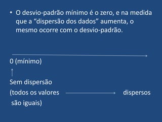 • O desvio-padrão mínimo é o zero, e na medida
  que a “dispersão dos dados” aumenta, o
  mesmo ocorre com o desvio-padrão.



0 (mínimo)

Sem dispersão
(todos os valores                   dispersos
 são iguais)
 